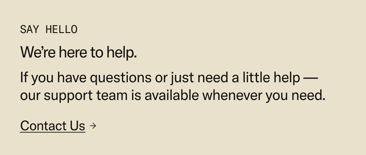Contact Us: We're here to help. If you have questions about your order or just need a little help—our support team is available whenever you need.