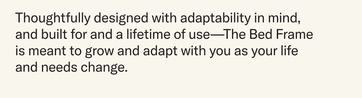 Thoughtfully designed with adaptability in mind, and built for and a lifetime of use—The Bed Frame is meant to grow and adapt with you as your life and needs change. 