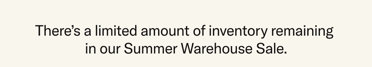 There's a limited amount of inventory remaining in our Summer Warehouse Sale.