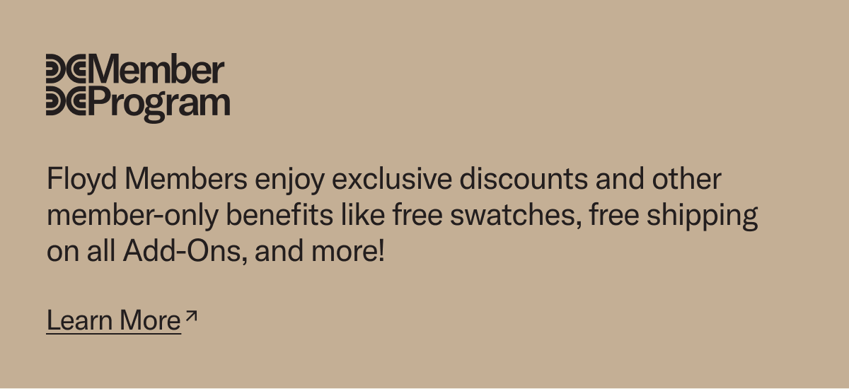 Floyd Members enjoy exclusive discounts and other member-only benefits like free swatches, free shipping on all Add-Ons, and more! Join today.