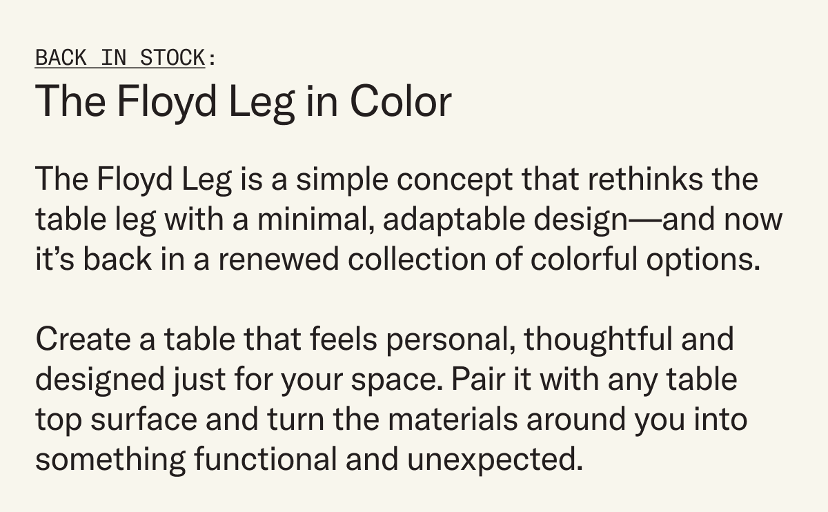 The Floyd Leg is a simple concept that rethinks the table leg with a minimal, adaptable design—and now it’s back in a renewed collection of colorful options.   Create a table that feels personal, thoughtful and designed just for your space. Pair it with any table top surface and turn the materials around you into something functional and unexpected.