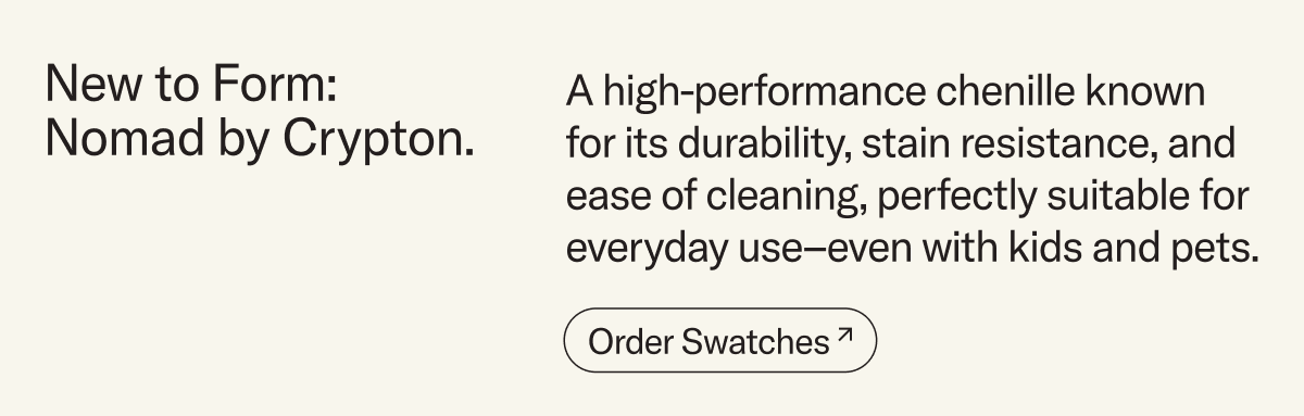 New to Form: Nomad by Crypton. A high-performance chenille known for its durability, stain resistance, and ease of cleaning, perfectly suitable for everyday use–even with kids and pets. Order swatches