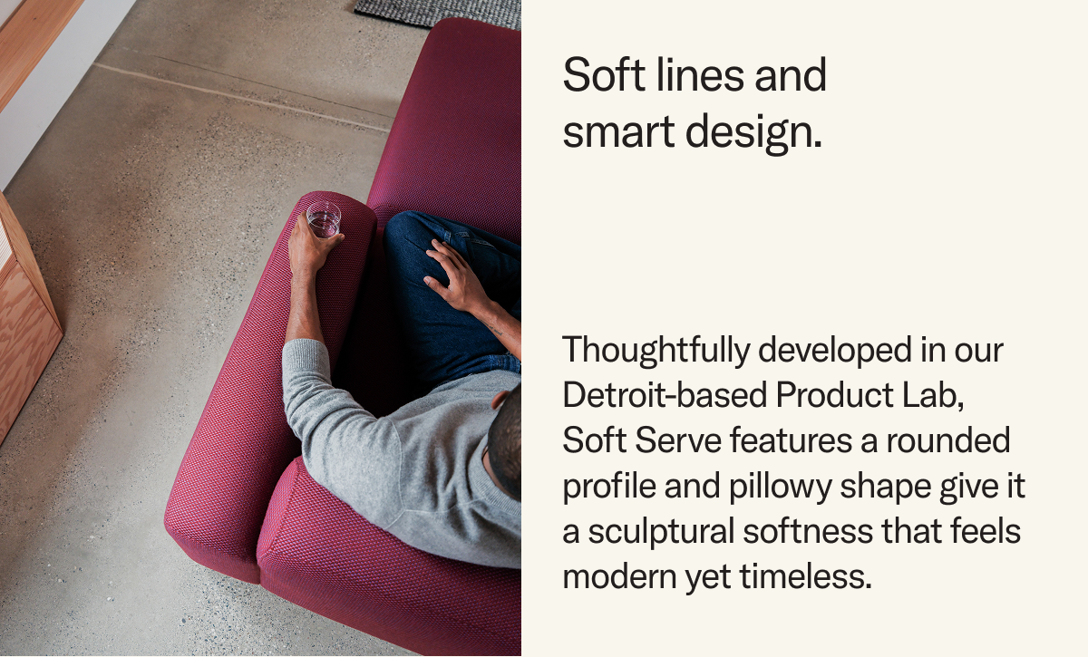Thoughtfully developed in our Detroit-based Product Lab,  Soft Serve features a rounded profile and pillowy shape give it a sculptural softness that feels modern yet timeless.