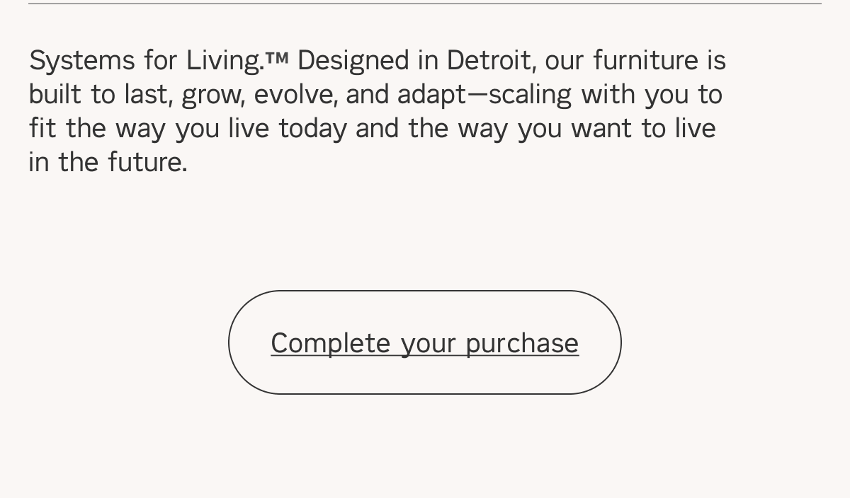  Systems for Living. Designed in Detroit, our furniture is built to last, grow, evolve, and adaptscaling with you to fit the way you live today and the way you want to live in the future. Complete your purchase 