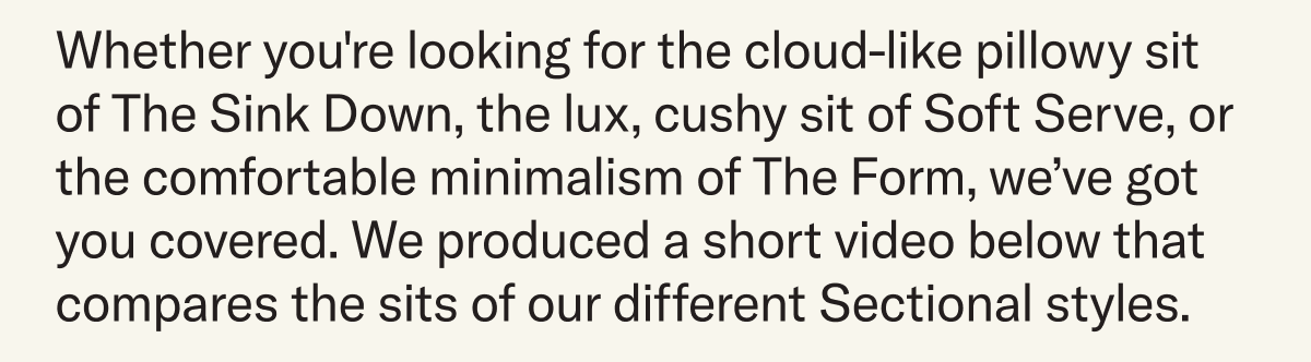 Whether you're looking for the cloud-like pillowy sit of The Sink Down, the lux, cushy sit of Soft Serve, or the comfortable minimalism of The Form, we’ve got you covered. We produced a short video below that compares the sits of our different Sectional styles.