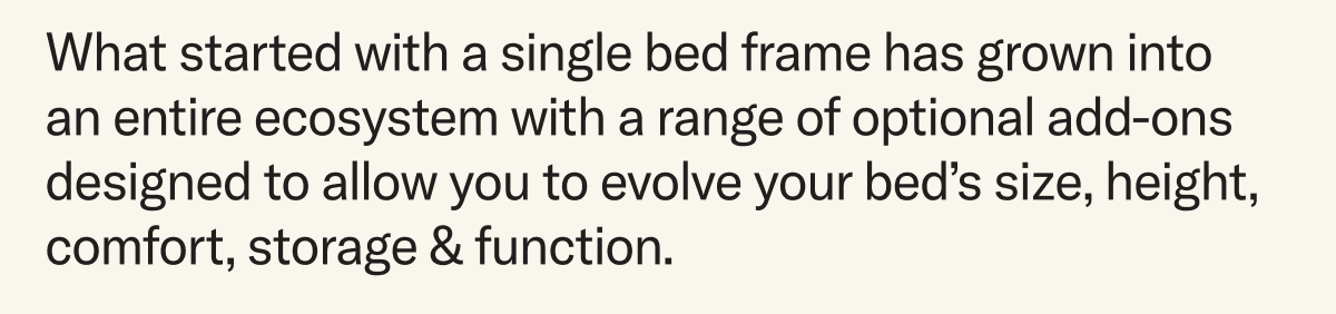 What started with a single bed frame has grown into an entire ecosystem with a range of optional add-ons designed to allow you to evolve your bed’s size, height, comfort, storage & function.