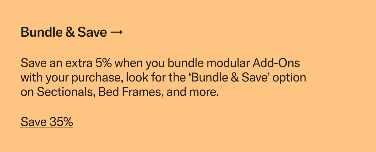 Save an extra 5% when you bundle modular Add-Ons with your purchase, look for the ‘Bundle & Save’ option on Sectionals, Bed Frames, and more.