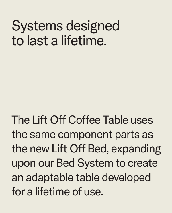 Systems designed to last a lifetime. The Lift Off Coffee Table uses the same parts as the Lift Off Bed to create an adaptable table developed for a lifetime of use.