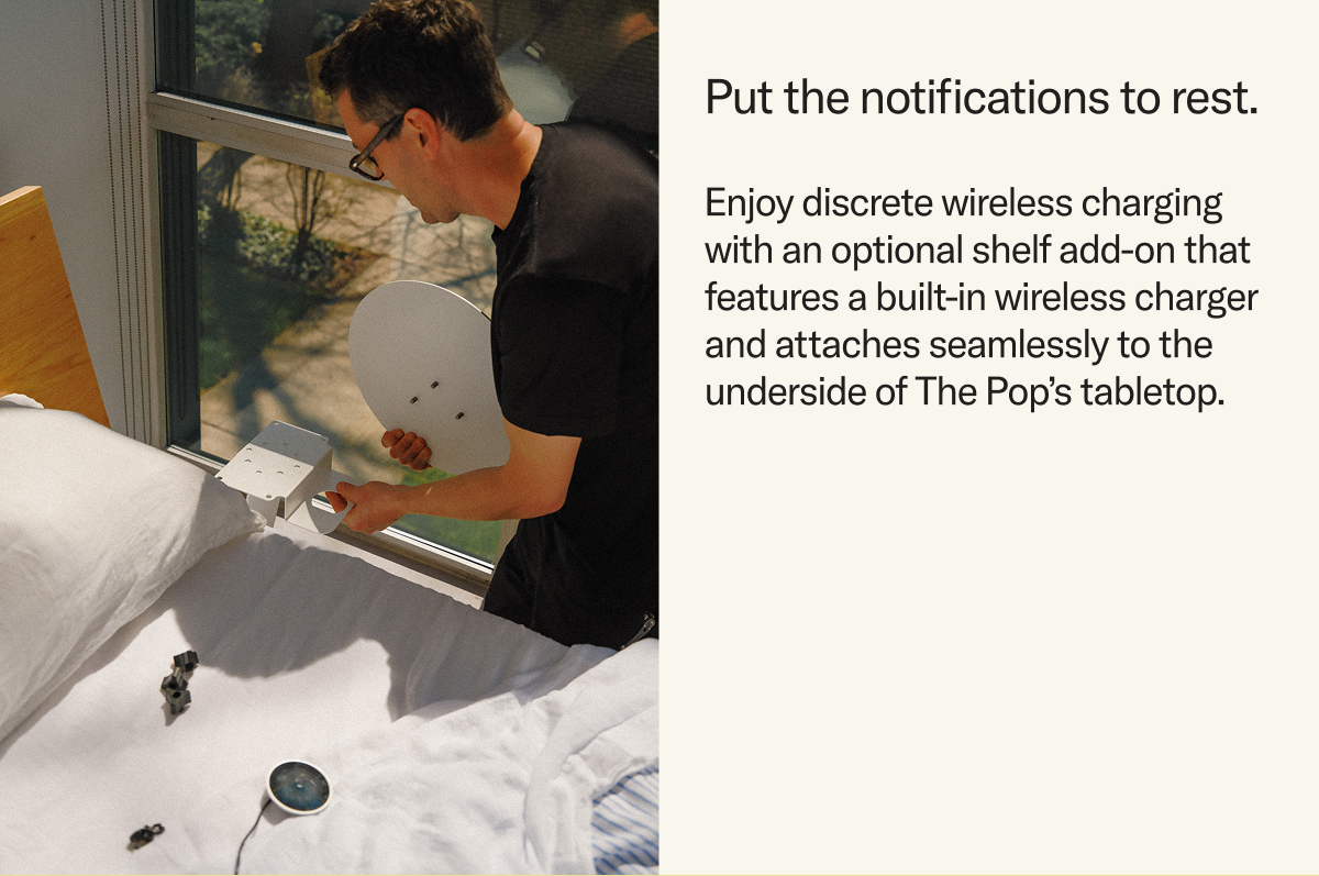 Put the notifications to rest and enjoy discrete wireless charging with an optional shelf add-on that features a built-in Qi charger and attaches seamlessly to the underside of The Pop’s tabletop.
