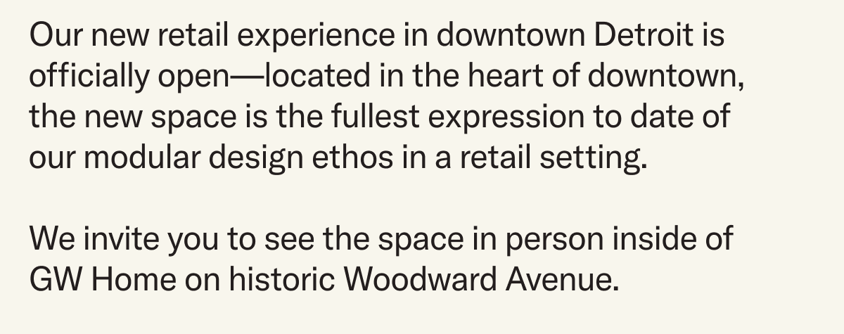 Our new retail experience in downtown Detroit is officially open—located in the heart of downtown,  the new space is the fullest expression to date of  our modular design ethos in a retail setting.  We invite you to see the space in person inside of GW Home on historic Woodward Avenue.