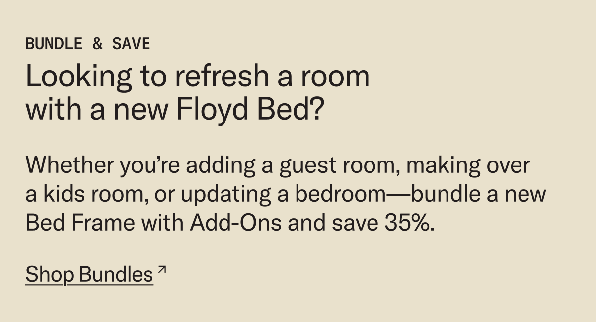 Looking to refresh with a new Floyd Bed? Whether you’re adding a guest room, making over  a kids room, or updating a bedroom—bundle a new Bed Frame with Add-Ons and save 35%.