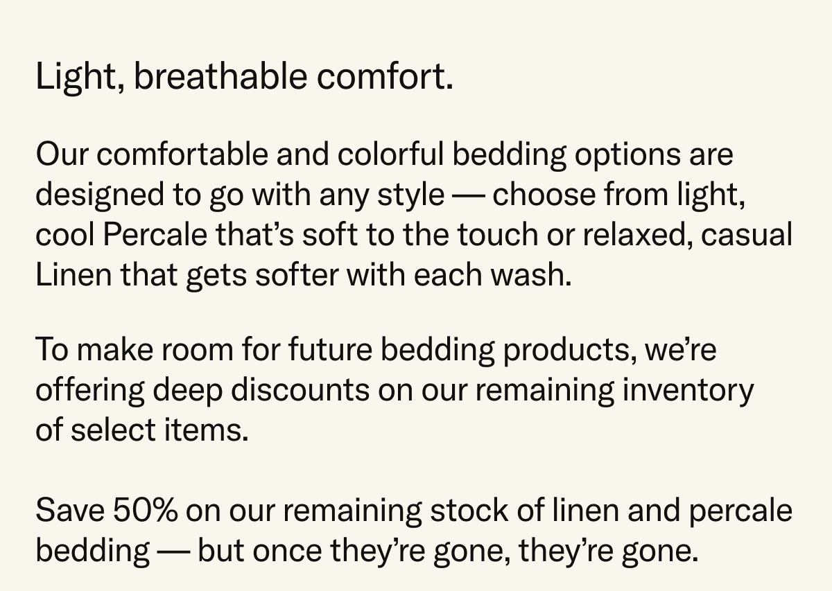 Light, breathable comfort. Our bedding options are designed to go with any style – from light, cool Percale that's soft to the touch or relaxed, casual Linen that gets softer with each wash. Save 50% on our remaining stock of bedding – once they're gone, they're gone.