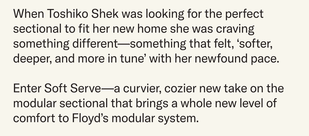 When Toshiko Shek was looking for the perfect sectional to fit her new home she was craving something different—something that felt softer, deeper, and more in tune with her newfound pace. Enter Soft Serve—a curvier, cozier new take on the modular sectional that brings a whole new level of comfort to Floyd's modular system.