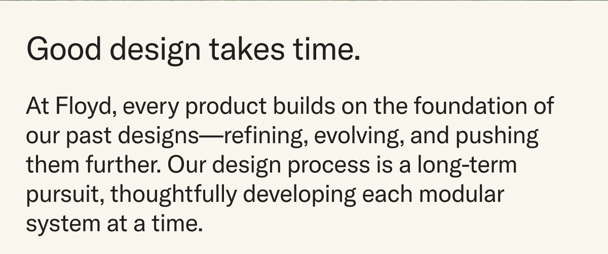 Good design takes time. At Floyd, every product builds on the foundation of our past designs—refining, evolving, and pushing them further. Our design process is a long-term pursuit, thoughtfully developing each modular system at a time.