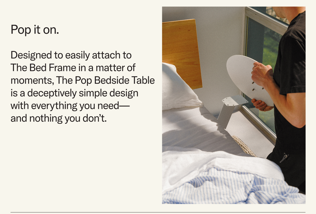 Pop it on. Designed to easily attach to The Bed Frame in a matter of moments, The Pop Bedside Table is a deceptively simple design with everything you need— and nothing you don’t.