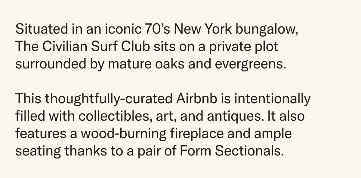 Situated in an iconic 70’s New York bungalow, The Civilian Surf Club sits on a private plot surrounded by mature oaks and evergreens. This thoughtfully-curated Airbnb is intentionally filled with collectibles, art, and antiques. It also features a wood-burning fireplace and ample seating thanks to a pair of Form Sectionals.