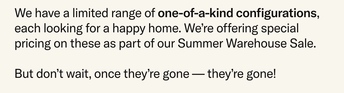 We have a limited range of one-of-a-kind configurations, each looking for a happy home. We're offering special pricing on these as part of our Summer Warehouse Sale. But don't wait, once they're gone – they're gone!