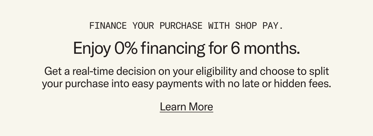 Finance your purchase with Shop Pay and enjoy 0% financing for 6 months. Get a real-time decision on your eligibility and choose to split your purchase into easy payments with no late or hidden fees.