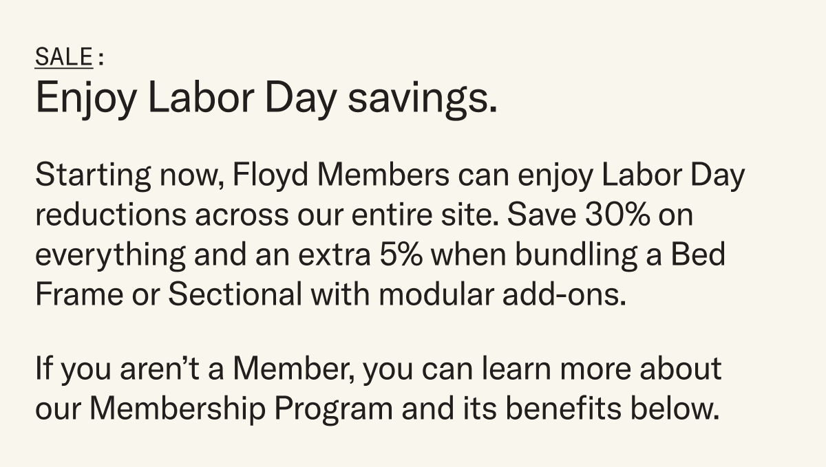 Starting now, Floyd Members can enjoy Labor Day reductions across our entire site. Save 30% on everything and an extra 5% when bundling a Bed Frame or Sectional with modular add-ons. Not a member? Learn more below.