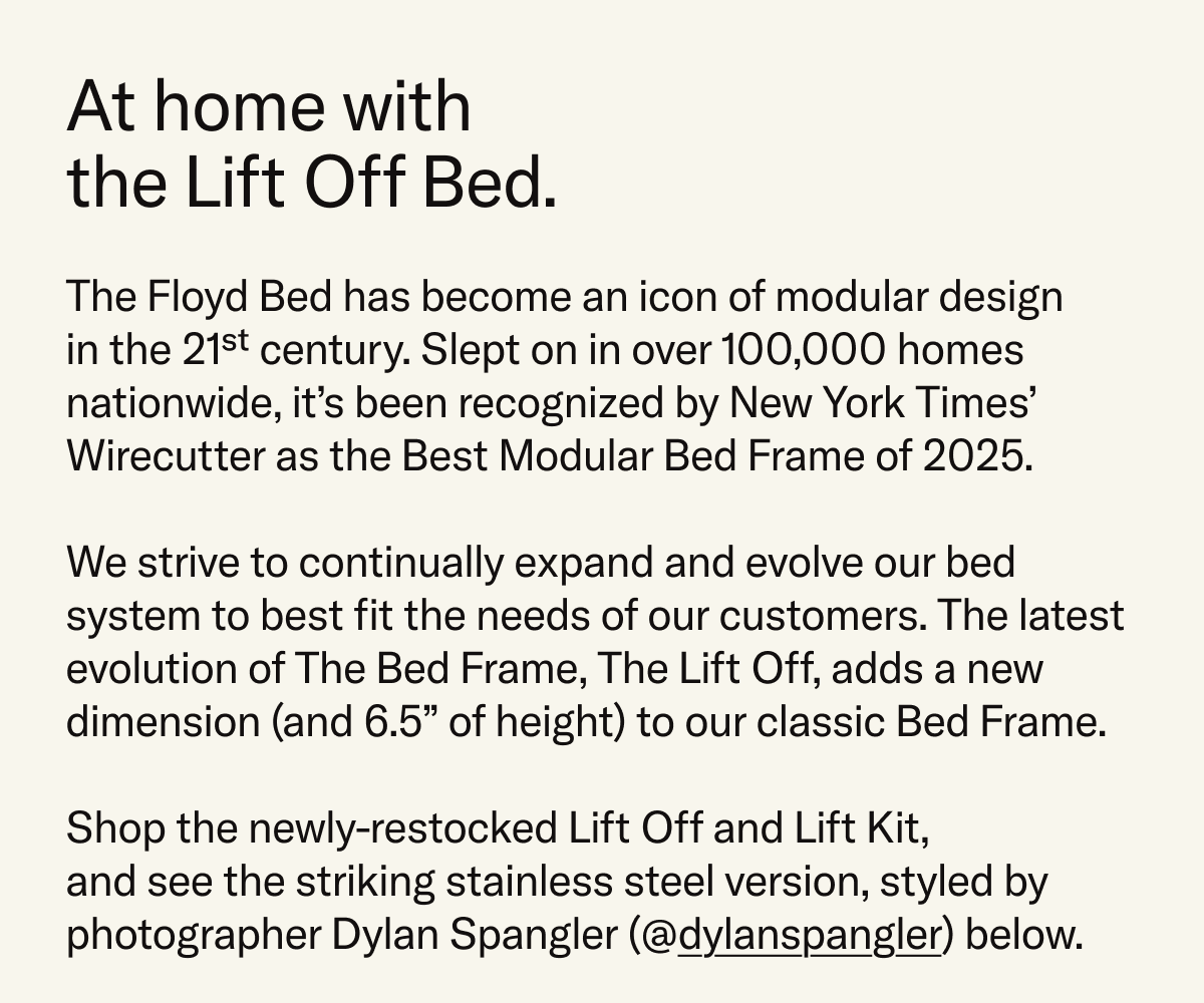 The Floyd Bed has become an icon of modular design; slept on in over 100,000 homes, and recognized as the Best Modular Bed Frame of 2025 by NYT Wirecutter. The Lift Off Bed Frame adds a new dimension and 6.5 inches of extra height to the classic Floyd Bed. Shop now and see the Stainless Steel colorway styled and photographed by Dylan Spangler, @dylanspangler, below.
