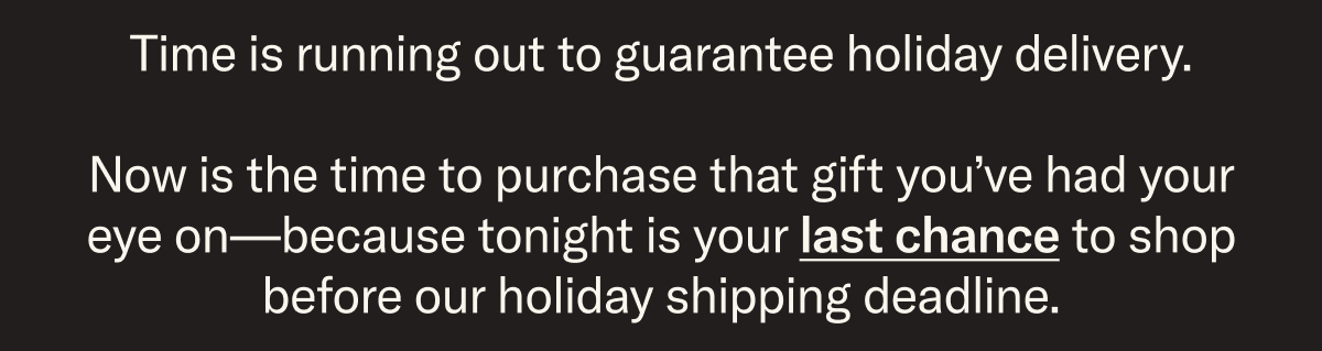Time is running out to guarantee holiday delivery. Now is the time to purchase that gift you’ve had your eye on—because tonight is your last chance to shop before our holiday shipping deadline.