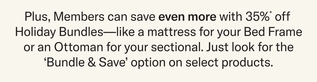 Plus, Members can save even more with 35%* off  Holiday Bundles—like a mattress for your Bed Frame or an Ottoman for your sectional. Just look for the ‘Bundle & Save’ option on select products.
