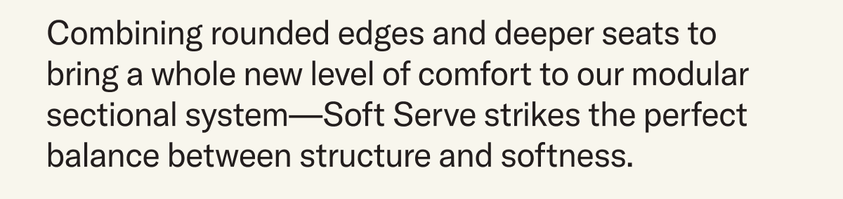 Combining rounded edges and deeper seats to bring a whole new level of comfort to our modular sectional system—Soft Serve strikes the perfect balance between structure and softness. 