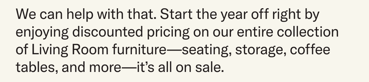 We can help with that. Start the year off right by enjoying discounted pricing on our entire collection of Living Room furniture—seating, storage, coffee tables, and more—it’s all on sale.