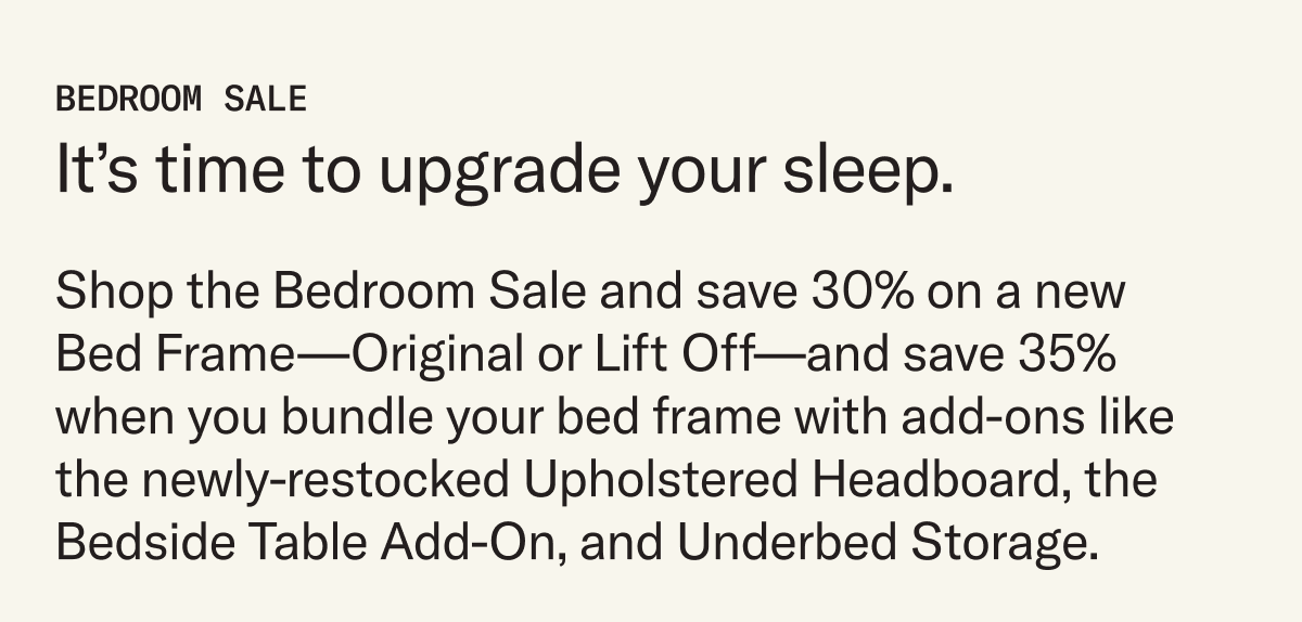 Shop the Bedroom Sale and save 30% on a new  Bed Frame—Original or Lift Off—and save 35% when you bundle your bed frame with add-ons like the newly-restocked Upholstered Headboard, the Bedside Table Add-On, and Underbed Storage.