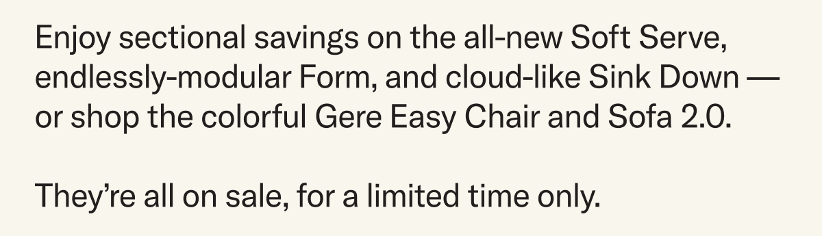 Enjoy sectional savings on the all-new Soft Serve, endlessly-modular Form, and cloud-like Sink Down — or shop the colorful Gere Easy Chair and Sofa 2.0. They’re all on sale, for a limited time only.