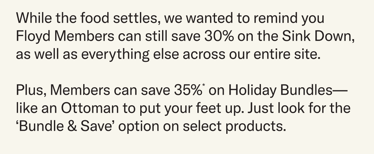 While the food settles, we wanted to remind you Floyd Members can still save 30% on the Sink Down,  as well as everything else across our entire site.  Plus, Members can save 35%* on Holiday Bundles—like an Ottoman to put your feet up. Just look for the ‘Bundle & Save’ option on select products.