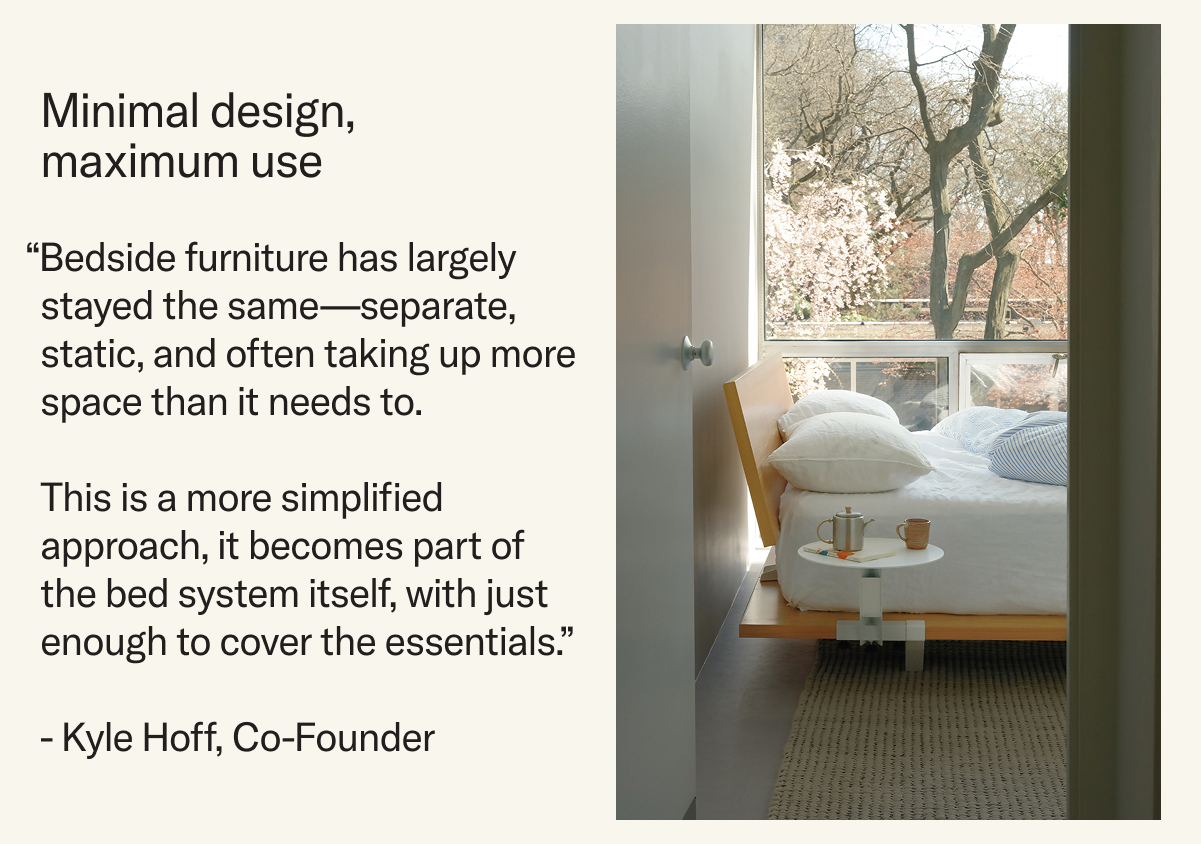 Minimal design, maximum use.  “Bedside furniture has largely stayed the same—separate, static, and often taking up more space than it needs to.   This is a more simplified approach, it becomes part of  the bed system itself, with just enough to cover the essentials.”   - Kyle Hoff, Co-Founder
