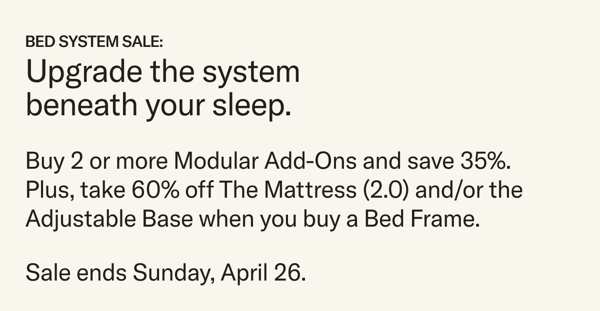 Save on our complete sleep system. For a limited time, purchase a Bed Frame—Original or Lift Off—and take 60% off The Mattress (2.0) and/or the Adjustable Base.