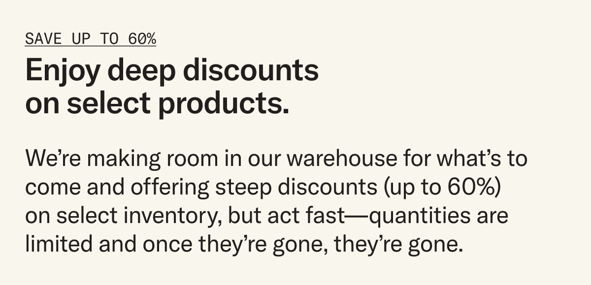Enjoy deep discounts on select products. We’re making room in our warehouse for what’s to come and offering steep discounts (up to 60%) on select inventory, but act fast – once they're gone, they're gone.