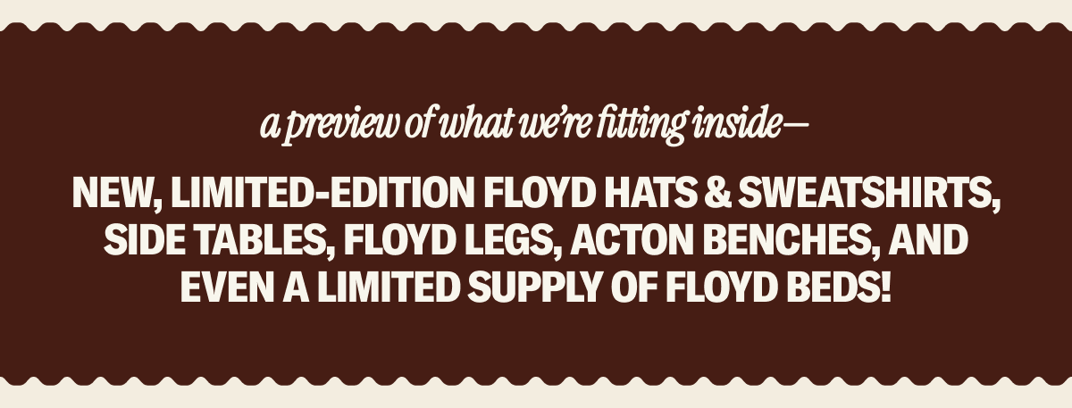 Shop the walk-up window for your Floyd favorites & exclusive merchandise including new, limited-edition Floyd hats & sweatshirts, Side Tables, Floyd Legs, Acton Benches, and even a limited supply of Floyd Beds! 