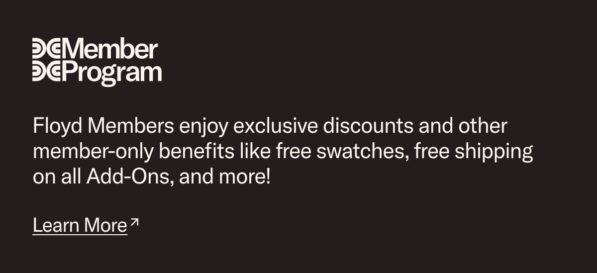 Floyd Members enjoy exclusive discounts and other member-only benefits like free swatches, free shipping on all Add-Ons, and more! Join today.