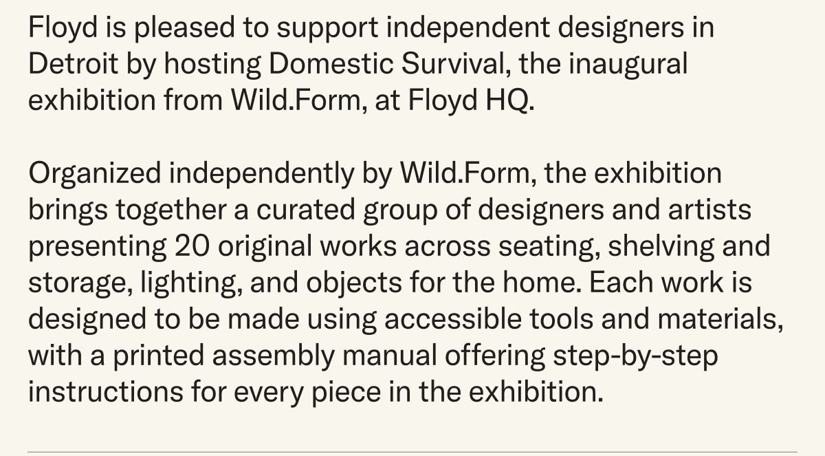 Floyd is pleased to support independent designers in Detroit by hosting Domestic Survival, the inaugural exhibition from Wild.Form, at Floyd HQ.  Organized independently by Wild.Form, the exhibition brings together a curated group of designers and artists presenting 20 original works across seating, shelving and storage, lighting, and objects for the home. Each work is designed to be made using accessible tools and materials, with a printed assembly manual offering step-by-step instructions for every piece in the exhibition.