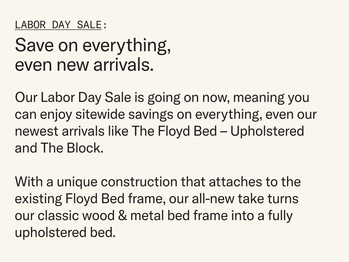 Save on everything, even new arrivals. Our Labor Day Sale is going on now, meaning you can enjoy sitewide savings on everything, even our newest arrivals like The Floyd Bed – Upholstered and The Block.  With a unique construction that attaches to the existing Floyd Bed frame, our all-new take turns our classic wood & metal bed frame into a fully upholstered bed. 