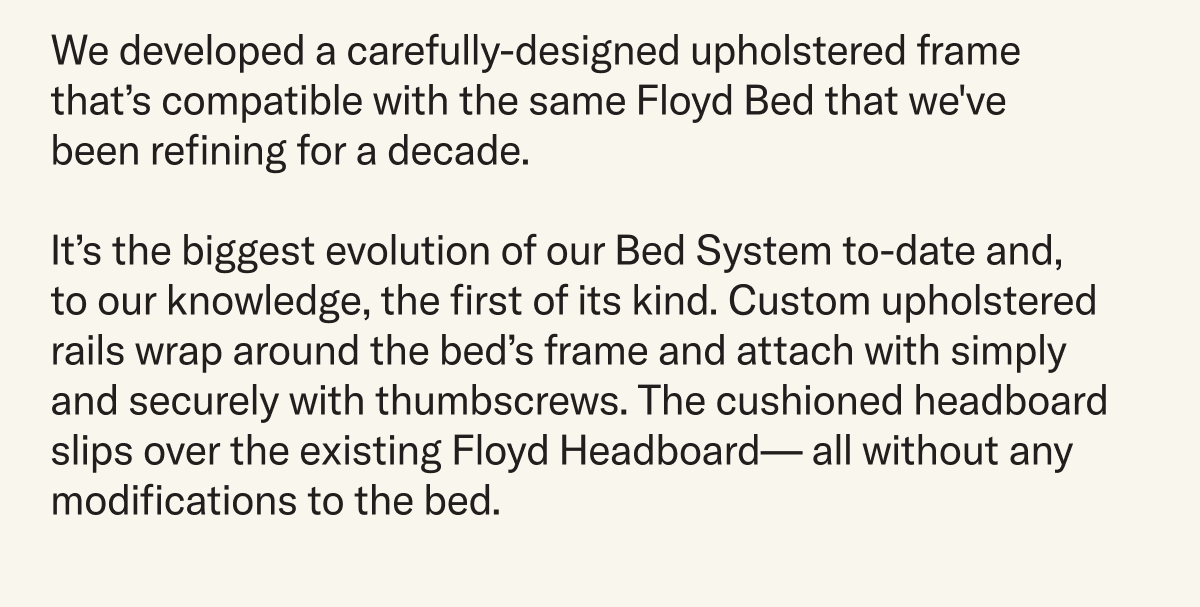 We developed a carefully-designed upholstered frame that’s compatible with the same Floyd Bed that we've been refining for a decade. It’s the biggest evolution of our Bed System to-date and, to our knowledge, the first of its kind. Custom upholstered rails wrap around the bed’s frame and attach with simply and securely with thumbscrews. The cushioned headboard slips over the existing Floyd Headboard— all without any modifications to the bed.