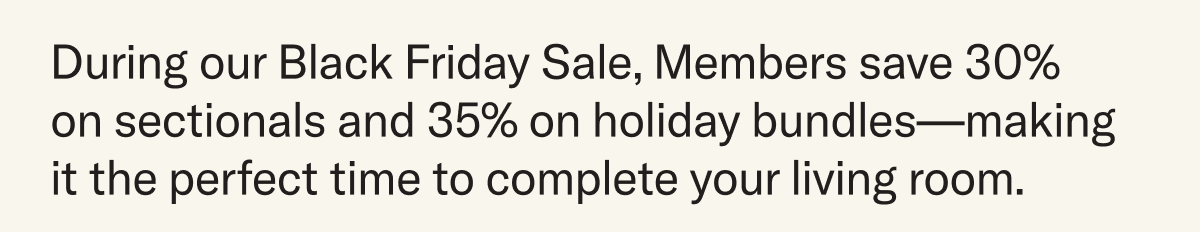 During our Black Friday Sale, Members save 30%  on sectionals and 35% on holiday bundles—making it the perfect time to complete your living room.