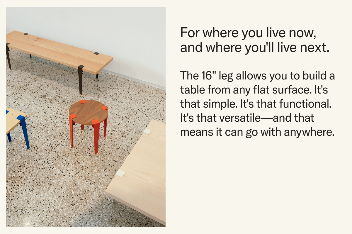 The 16" leg allows you to build a table from any flat surface. It's that simple. It's that functional. It's that versatile—and that means it can go with anywhere.
