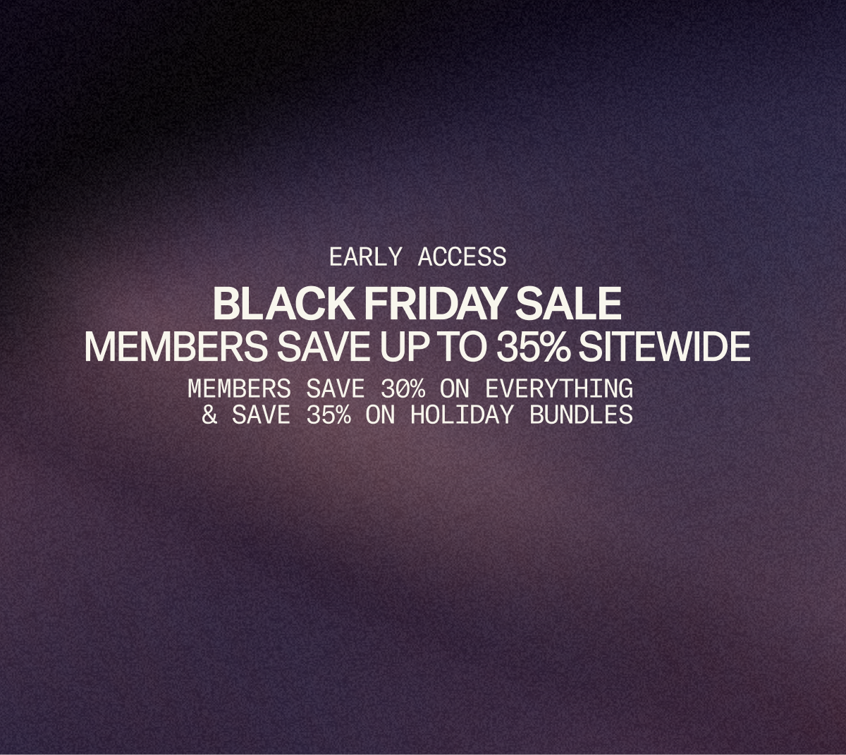 Black Friday Sale: Starting now, members save up to 35% sitewide. 30% on everything plus an extra 5% on bundles.