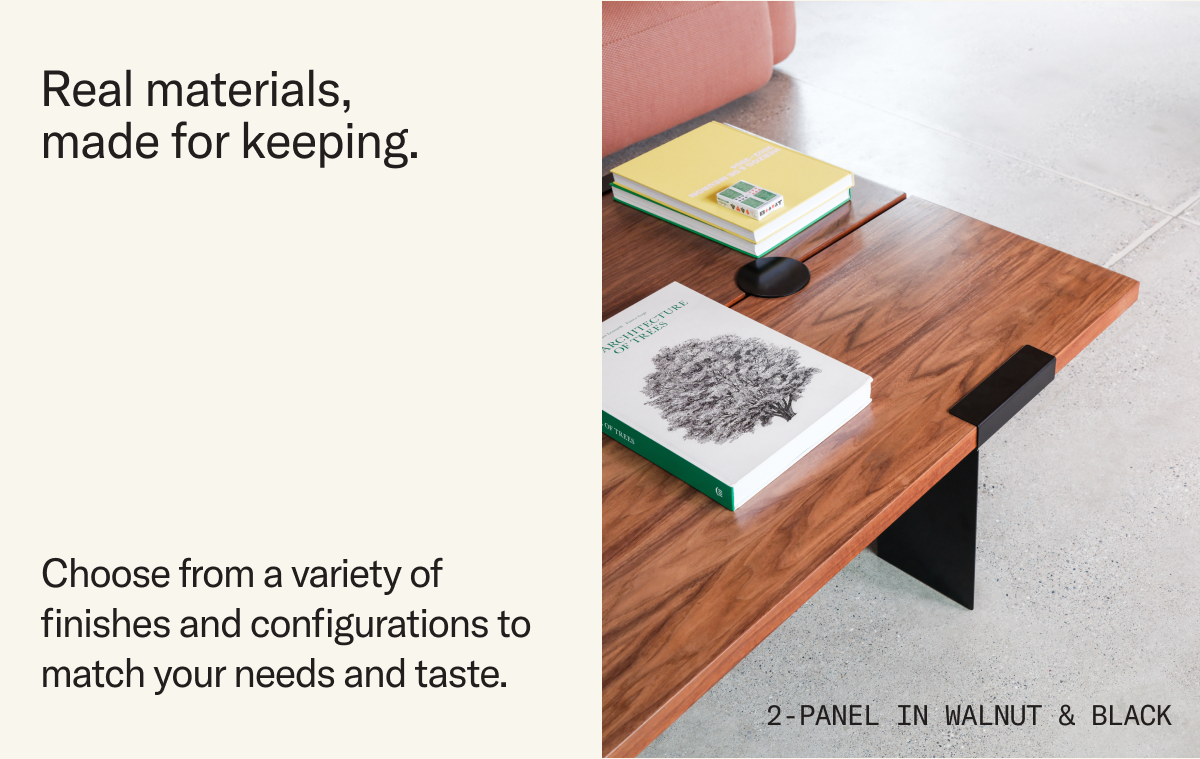 Real materials, made for keeping. Choose from a variety of finishes and configurations to match your needs and taste.