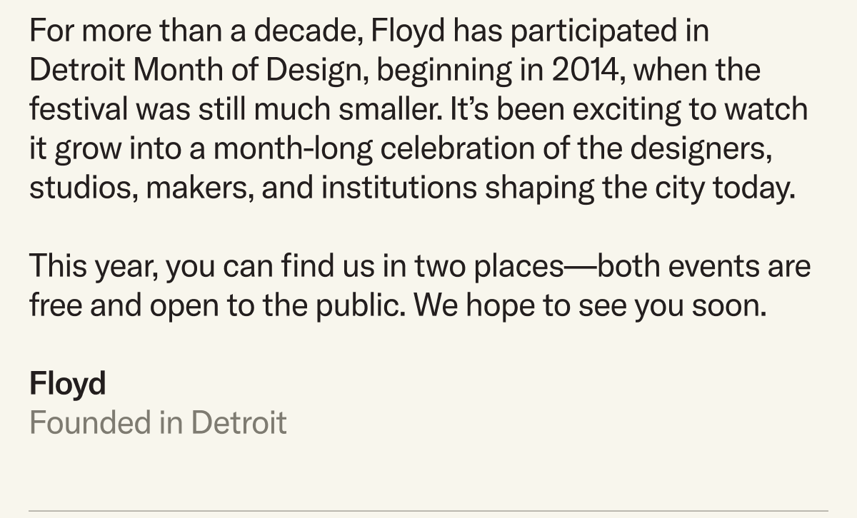 For more than a decade, Floyd has participated in  Detroit Month of Design, beginning in 2014, when the festival was still much smaller. It’s been exciting to watch it grow into a month-long celebration of the designers, studios, makers, and institutions shaping the city today.  This year, you can find us in two places—both events are free and open to the public. We hope to see you soon.  Floyd Founded in Detroit