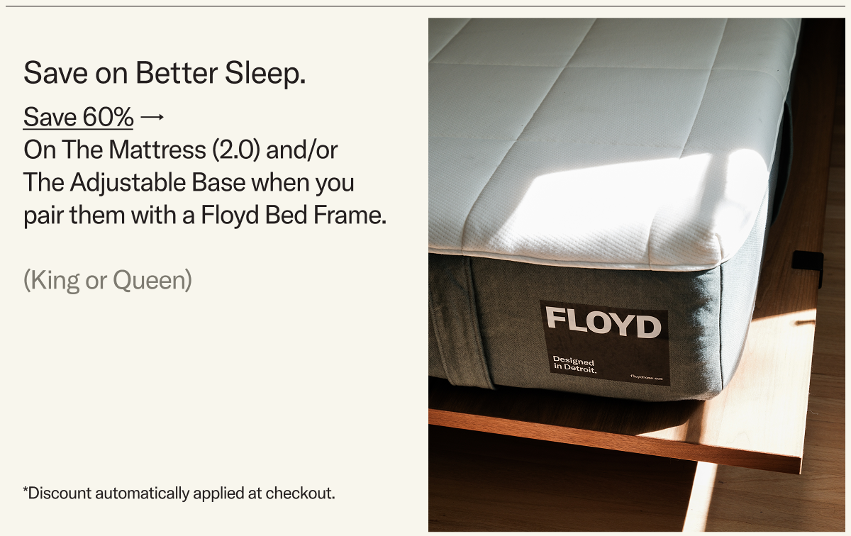 Save on Better Sleep. Save 60% on The Mattress 2.0 and/or The Adjustable Base when you pair them with a Floyd Bed Frame.