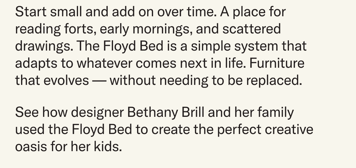 Start small and add on over time. A place for reading forts, early mornings, and scattered drawings. The Floyd Bed is a simple system that adapts to whatever comes next in life. Furniture that evolves —&nbsp;without needing to be replaced. See how designer Bethany Brill and her family used the Floyd Bed to create the perfect creative oasis for her kids.