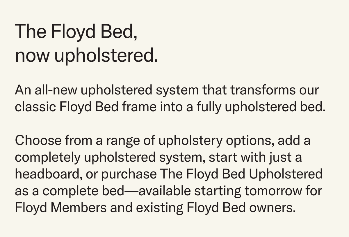The Floyd Bed, now upholstered. An all-new upholstered system that transforms our classic Floyd Bed frame into a fully upholstered bed.  Choose from a range of upholstery options, add a completely upholstered system, start with just a headboard, or purchase The Floyd Bed Upholstered as a complete bed—available starting tomorrow for Floyd Members and existing Floyd Bed owners.
