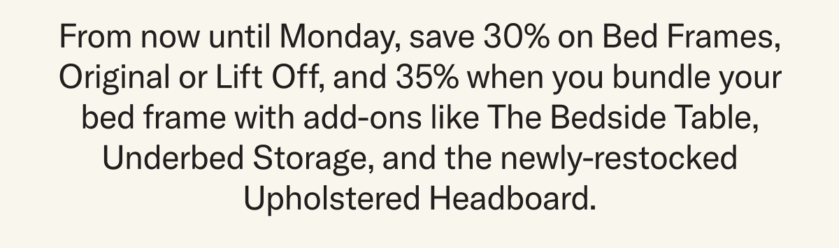 From now until Monday, save 30% on Bed Frames, Original or Lift Off, and 35% when you bundle your bed frame with add-ons like The Bedside Table, Underbed Storage, and the newly-restocked Upholstered Headboard.