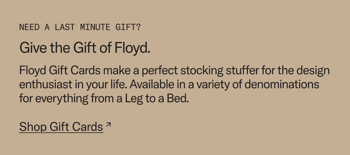 In need of a last minute gift? We're here to help. Give the gift of Floyd with a Floyd Gift Card.