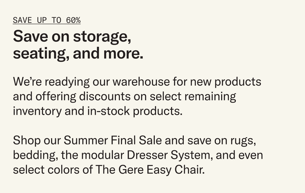 Enjoy deep discounts on select products. We’re making room in our warehouse for what’s to come and offering steep discounts (up to 60%) on select inventory, but act fast – once they're gone, they're gone.